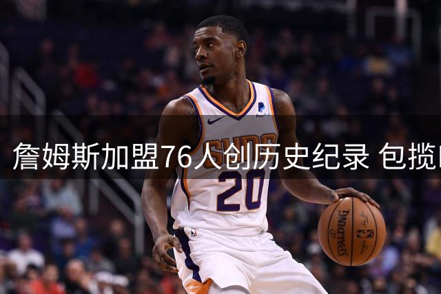詹姆斯加盟76人创历史纪录 包揽NBA常规赛+季后赛12项数据榜首