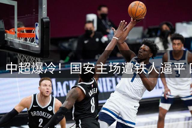 中超爆冷！国安主场遭铁人逼平 四连胜纪录戛然而止