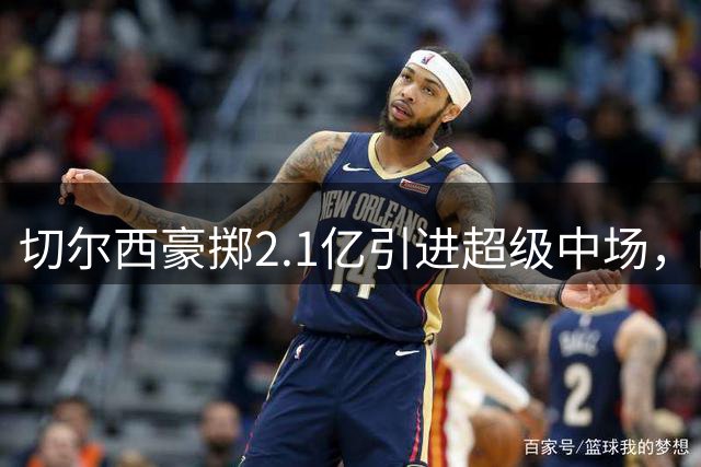 切尔西豪掷2.1亿引进超级中场，四大亿元先生领衔蓝军新阵容