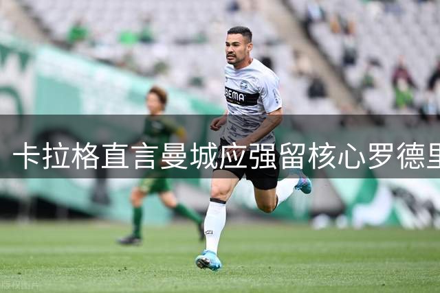 卡拉格直言曼城应强留核心罗德里 皇马低价挖角恐难如愿