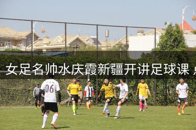 女足名帅水庆霞新疆开讲足球课 点燃高原少女绿茵梦想