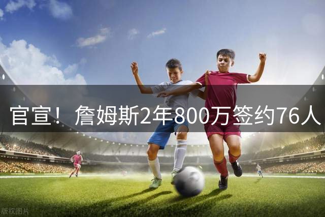 官宣！詹姆斯2年800万签约76人，联手恩比德冲冠