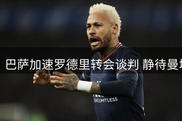 巴萨加速罗德里转会谈判 静待曼城最终确认
