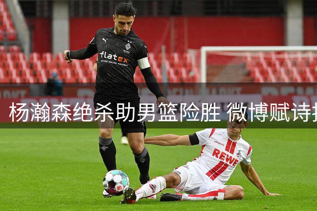 杨瀚森绝杀助男篮险胜 微博赋诗抒壮志豪情