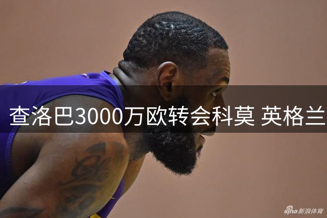 查洛巴3000万欧转会科莫 英格兰铁卫开启意甲新征程