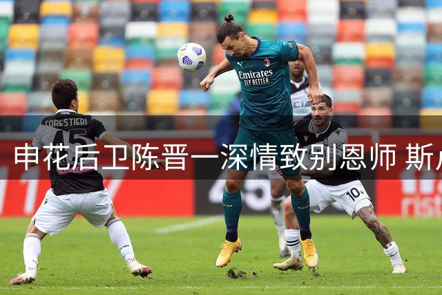 申花后卫陈晋一深情致别恩师 斯卢茨基正式卸任主帅职务