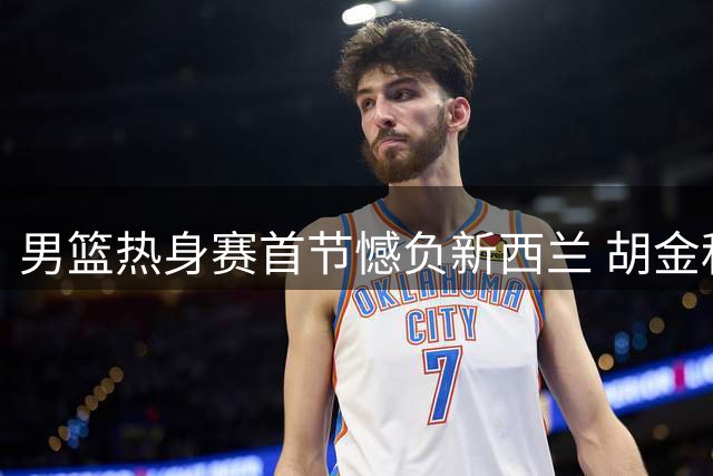 男篮热身赛首节憾负新西兰 胡金秋领衔替补闪光