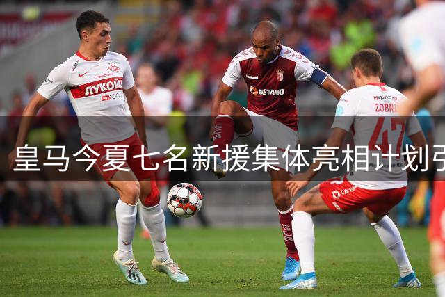 皇马今夏七名新援集体亮相计划引热议