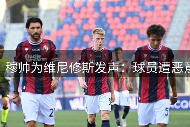 穆帅为维尼修斯发声：球员遭恶意针对 足坛需抵制球场暴力