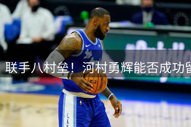 联手八村垒！河村勇辉能否成功留在快船？