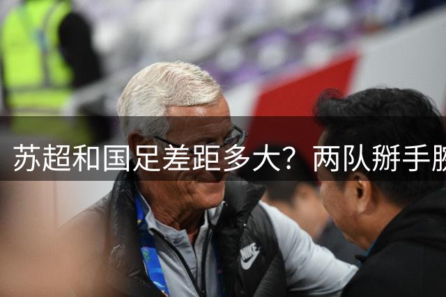 苏超和国足差距多大？两队掰手腕会输几个球？不吹不黑，理性分析来了！