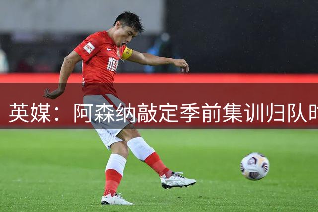 英媒：阿森纳敲定季前集训归队时间，将与贝蒂斯多特进行热身赛