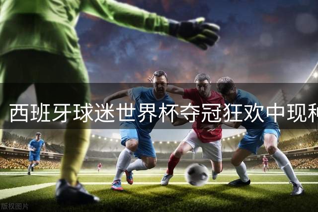 西班牙球迷世界杯夺冠狂欢中现种族歧视 中国博主遭辱骂推搡引众怒