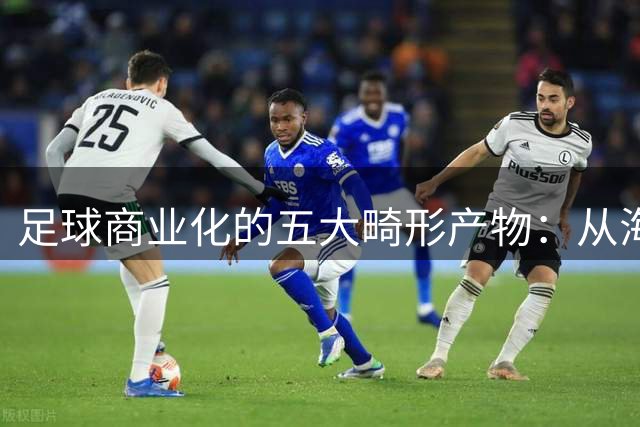 足球商业化的五大畸形产物：从海外英超轮次到豪门封闭联赛的疯狂实验