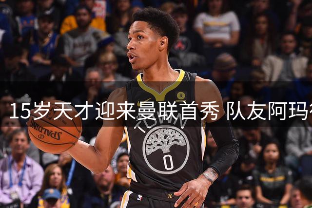 15岁天才迎来曼联首秀 队友阿玛德社媒晒照送祝福