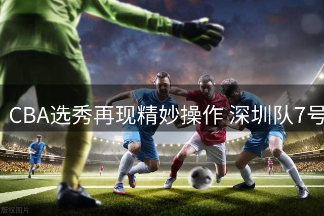 CBA选秀再现精妙操作 深圳队7号签弃权18顺位选中名宿之子