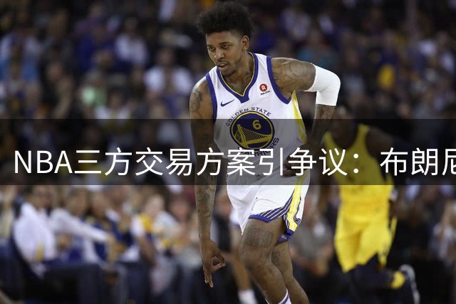 NBA三方交易方案引争议：布朗尼身价超探花？黄蜂首轮签遭贱卖