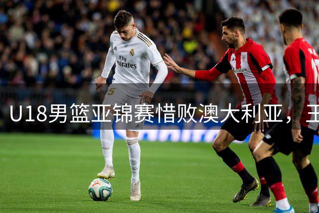 U18男篮亚锦赛惜败澳大利亚，王建军张懿赵杰赛后谈未来